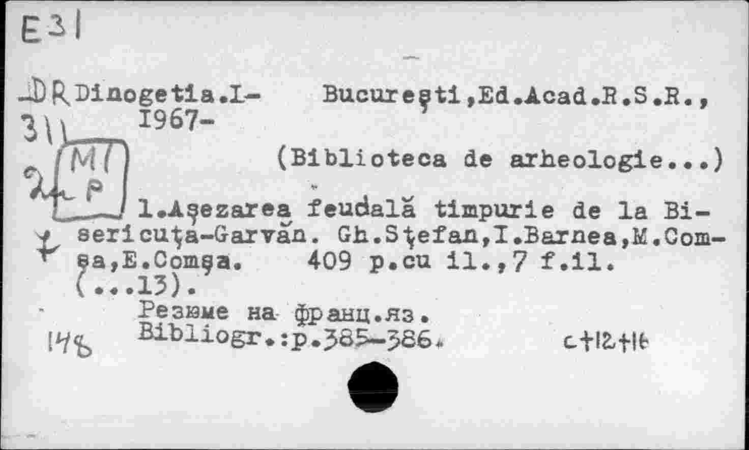 ﻿-D R, Di no ge 11 a. I-
ЧИ 1967-
Bucureçti,Ed.Acad.R.S.R
XL—J l.A^ezarea feudala timpurie de la Bi-
< sericu-Ça-Garvan. Gh.Stefan,I.Barnea,E.Gom-sa,E.Comaa. 409 p.cu il.,7 f.ll.
(...13).
Резиме на франц.яз.
Bibliogr.jp.385-586
cfltflt